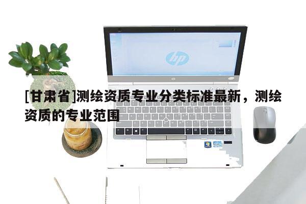 [甘肃省]测绘资质专业分类标准最新，测绘资质的专业范围