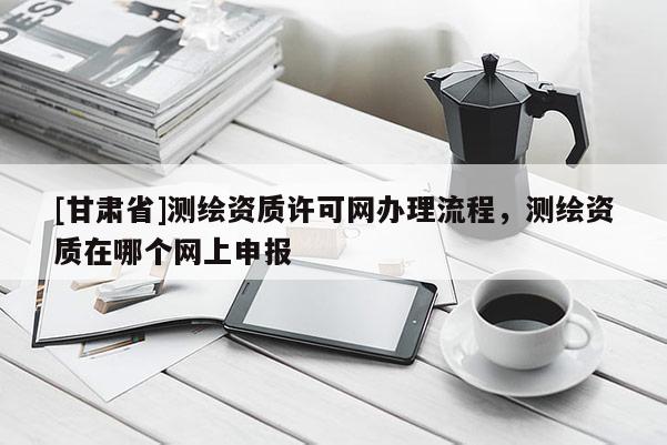 [甘肃省]测绘资质许可网办理流程，测绘资质在哪个网上申报