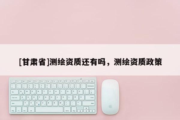 [甘肃省]测绘资质还有吗，测绘资质政策