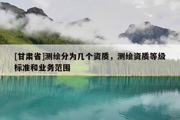 [甘肃省]测绘分为几个资质，测绘资质等级标准和业务范围