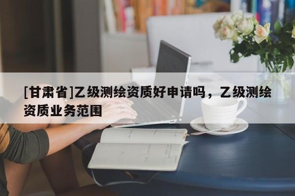 [甘肃省]乙级测绘资质好申请吗，乙级测绘资质业务范围