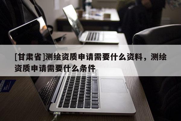 [甘肃省]测绘资质申请需要什么资料，测绘资质申请需要什么条件