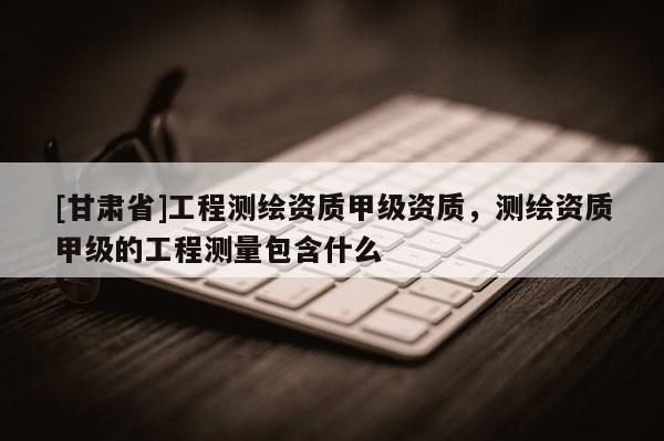 [甘肃省]工程测绘资质甲级资质，测绘资质甲级的工程测量包含什么