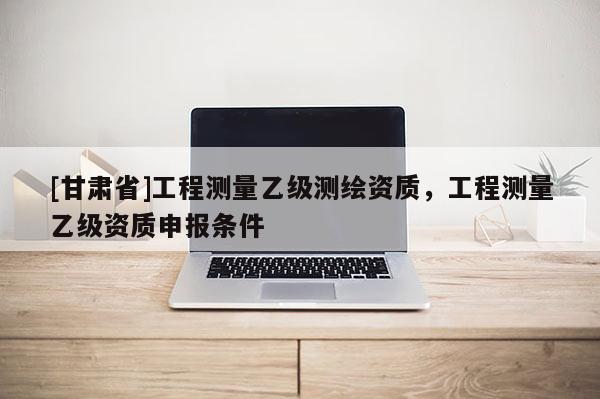 [甘肃省]工程测量乙级测绘资质，工程测量乙级资质申报条件