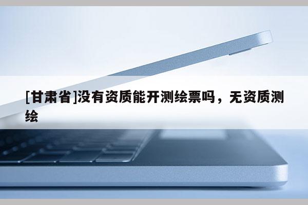 [甘肃省]没有资质能开测绘票吗，无资质测绘