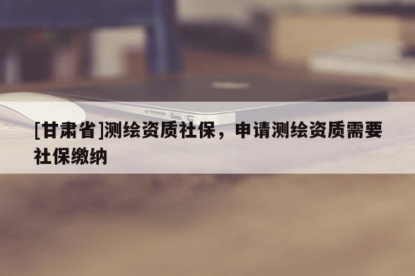 [甘肃省]测绘资质社保，申请测绘资质需要社保缴纳
