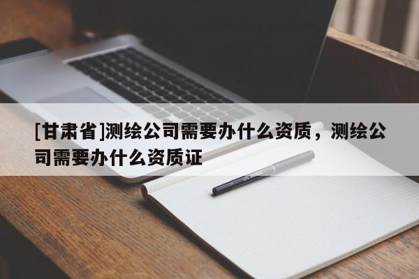 [甘肃省]测绘公司需要办什么资质，测绘公司需要办什么资质证