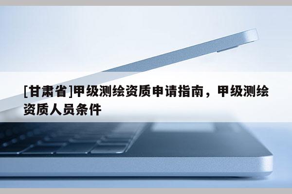 [甘肃省]甲级测绘资质申请指南，甲级测绘资质人员条件