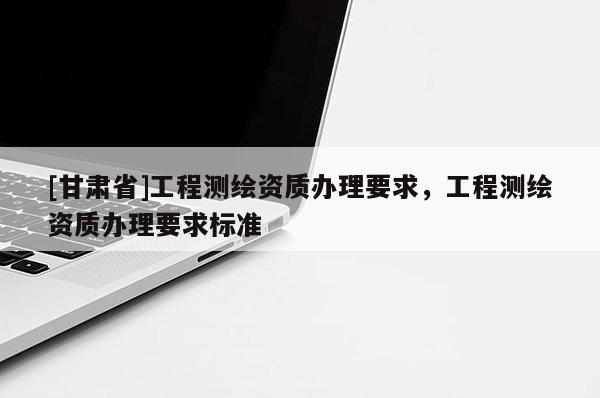 [甘肃省]工程测绘资质办理要求，工程测绘资质办理要求标准