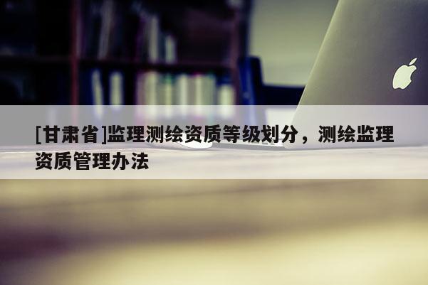 [甘肃省]监理测绘资质等级划分，测绘监理资质管理办法