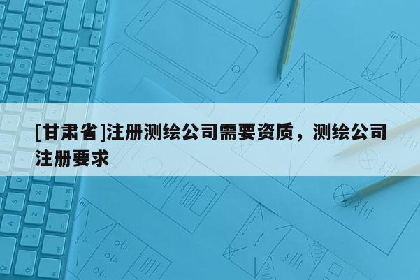 [甘肃省]注册测绘公司需要资质，测绘公司注册要求