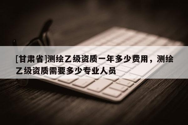 [甘肃省]测绘乙级资质一年多少费用，测绘乙级资质需要多少专业人员