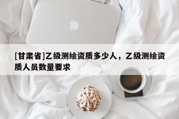 [甘肃省]乙级测绘资质多少人，乙级测绘资质人员数量要求