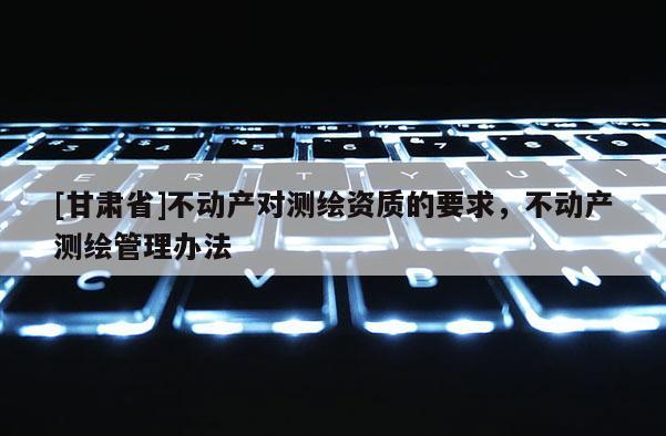[甘肃省]不动产对测绘资质的要求，不动产测绘管理办法