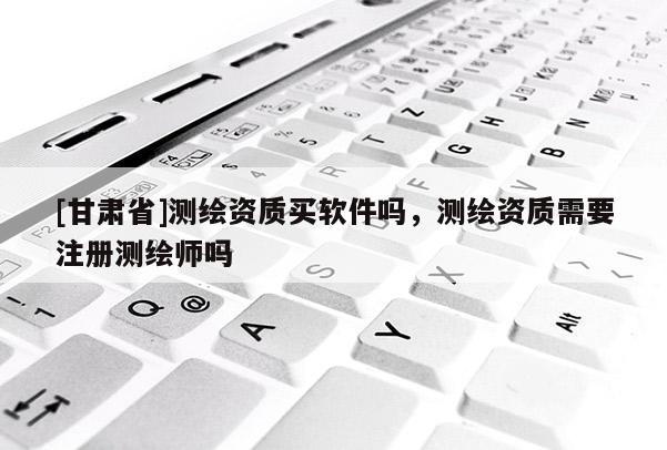 [甘肃省]测绘资质买软件吗，测绘资质需要注册测绘师吗