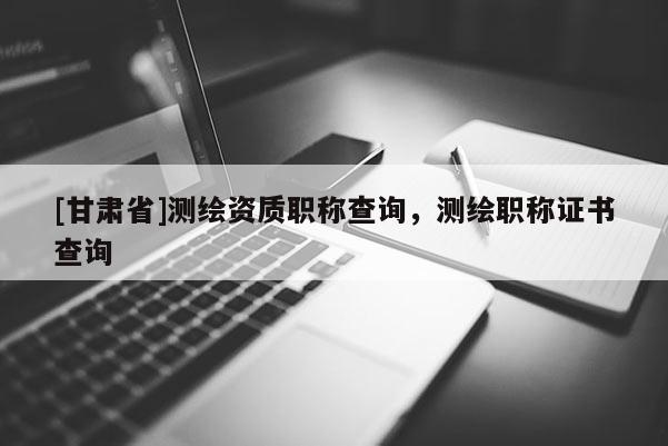 [甘肃省]测绘资质职称查询，测绘职称证书查询