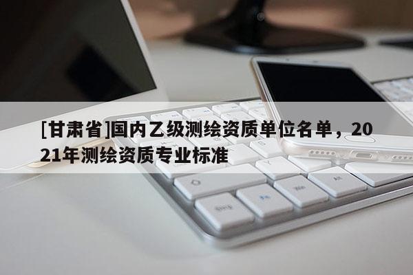 [甘肃省]国内乙级测绘资质单位名单，2021年测绘资质专业标准
