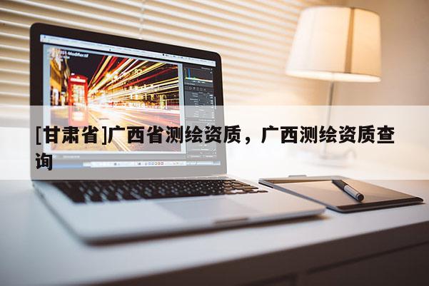 [甘肃省]广西省测绘资质，广西测绘资质查询