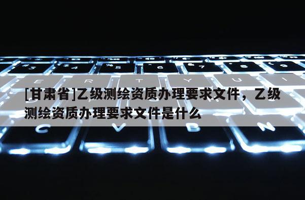 [甘肃省]乙级测绘资质办理要求文件，乙级测绘资质办理要求文件是什么