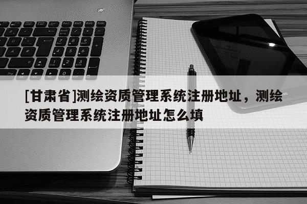 [甘肃省]测绘资质管理系统注册地址，测绘资质管理系统注册地址怎么填