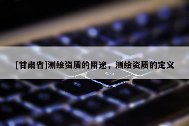 [甘肃省]测绘资质的用途，测绘资质的定义