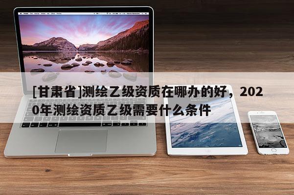 [甘肃省]测绘乙级资质在哪办的好，2020年测绘资质乙级需要什么条件
