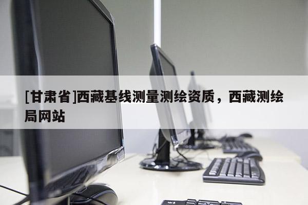 [甘肃省]西藏基线测量测绘资质，西藏测绘局网站