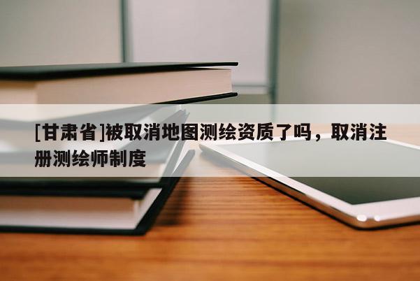 [甘肃省]被取消地图测绘资质了吗，取消注册测绘师制度