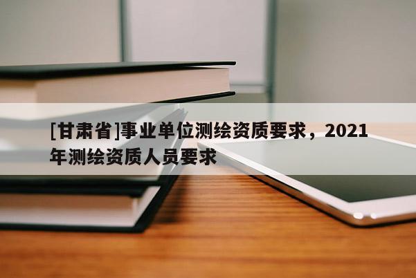 [甘肃省]事业单位测绘资质要求，2021年测绘资质人员要求