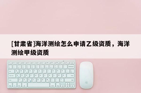 [甘肃省]海洋测绘怎么申请乙级资质，海洋测绘甲级资质