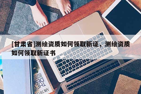[甘肃省]测绘资质如何领取新证，测绘资质如何领取新证书