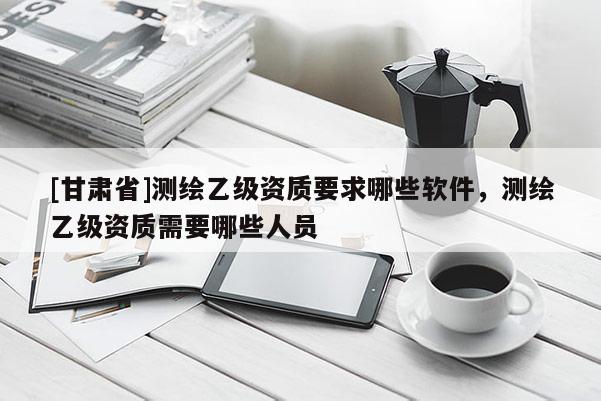[甘肃省]测绘乙级资质要求哪些软件，测绘乙级资质需要哪些人员