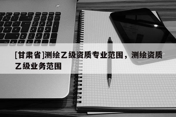 [甘肃省]测绘乙级资质专业范围，测绘资质乙级业务范围