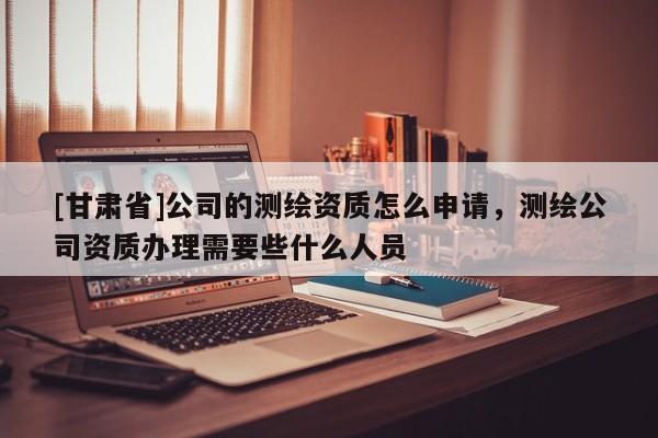 [甘肃省]公司的测绘资质怎么申请，测绘公司资质办理需要些什么人员