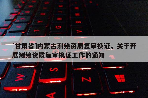 [甘肃省]内蒙古测绘资质复审换证，关于开展测绘资质复审换证工作的通知