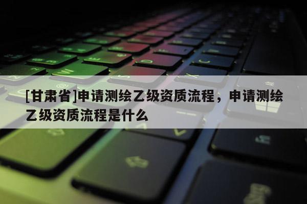 [甘肃省]申请测绘乙级资质流程，申请测绘乙级资质流程是什么