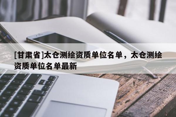 [甘肃省]太仓测绘资质单位名单，太仓测绘资质单位名单最新