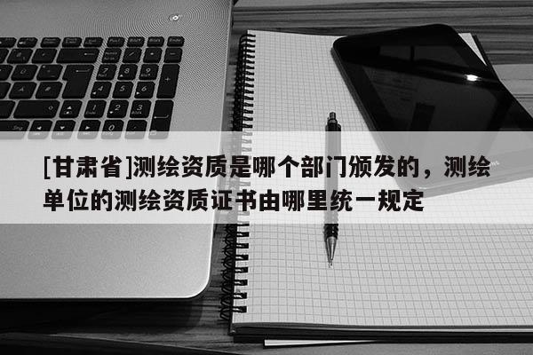 [甘肃省]测绘资质是哪个部门颁发的，测绘单位的测绘资质证书由哪里统一规定