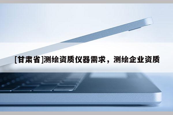[甘肃省]测绘资质仪器需求，测绘企业资质