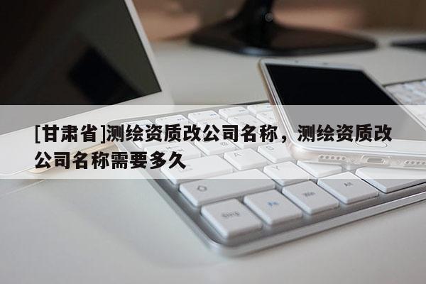 [甘肃省]测绘资质改公司名称，测绘资质改公司名称需要多久