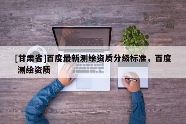 [甘肃省]百度最新测绘资质分级标准，百度 测绘资质