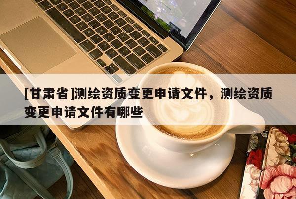 [甘肃省]测绘资质变更申请文件，测绘资质变更申请文件有哪些