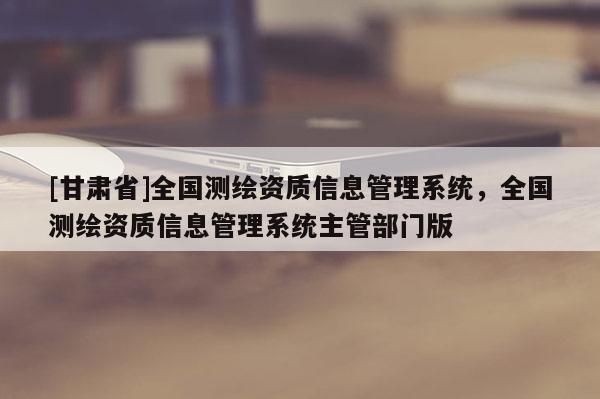 [甘肃省]全国测绘资质信息管理系统，全国测绘资质信息管理系统主管部门版