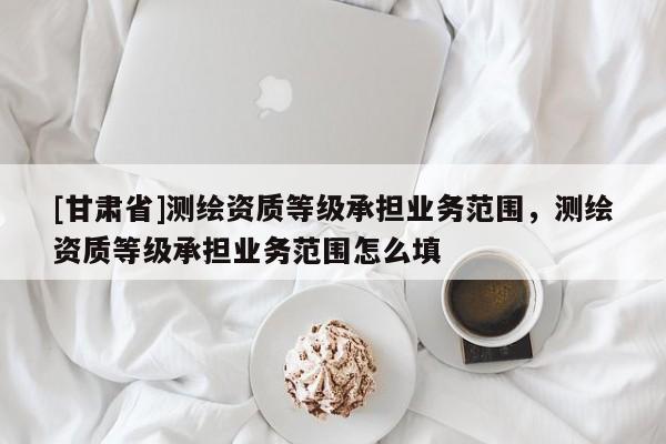 [甘肃省]测绘资质等级承担业务范围，测绘资质等级承担业务范围怎么填
