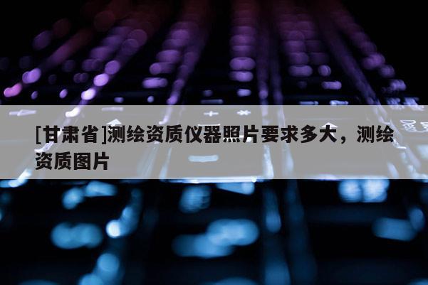 [甘肃省]测绘资质仪器照片要求多大，测绘资质图片