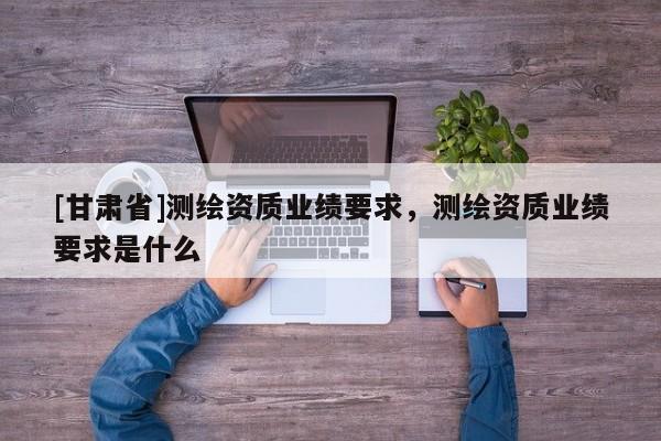 [甘肃省]测绘资质业绩要求，测绘资质业绩要求是什么