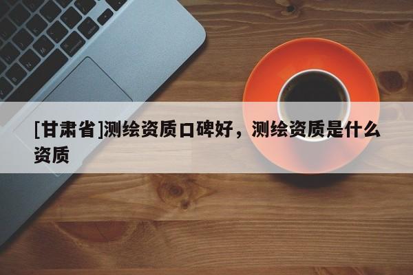 [甘肃省]测绘资质口碑好，测绘资质是什么资质