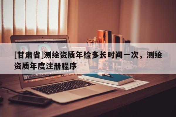 [甘肃省]测绘资质年检多长时间一次，测绘资质年度注册程序