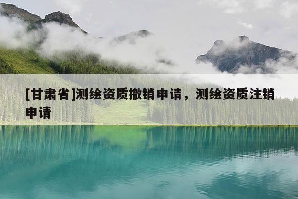 [甘肃省]测绘资质撤销申请，测绘资质注销申请