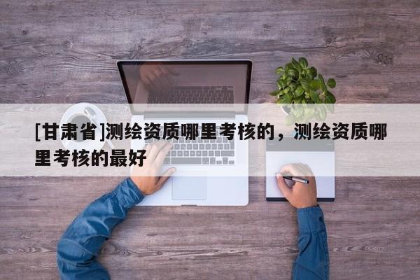 [甘肃省]测绘资质哪里考核的，测绘资质哪里考核的最好